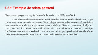 1.2.1 Exemplo de relato pessoal
Observe-se a proposta a seguir, do vestibular seriado da UEM, em 2014:
Além de se dedicar aos estudos, você contribui com as tarefas domésticas, o que
obviamente toma parte do seu tempo. Seus colegas querem saber como você administra
essa situação para não ter prejuízo nas notas e ainda se divertir e descansar. Redija um
relato, em até 15 linhas, mostrando como faz para administrar estudos e serviços
domésticos, qual o tempo dedicado para cada um deles, que tipo de atividade doméstica
costuma realizar com frequência e os pontos positivos e/ou negativos disso.
 