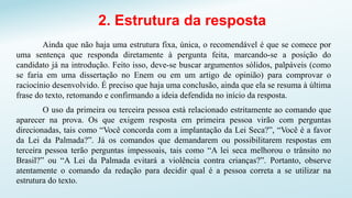 2. Estrutura da resposta
Ainda que não haja uma estrutura fixa, única, o recomendável é que se comece por
uma sentença que responda diretamente à pergunta feita, marcando-se a posição do
candidato já na introdução. Feito isso, deve-se buscar argumentos sólidos, palpáveis (como
se faria em uma dissertação no Enem ou em um artigo de opinião) para comprovar o
raciocínio desenvolvido. É preciso que haja uma conclusão, ainda que ela se resuma à última
frase do texto, retomando e confirmando a ideia defendida no início da resposta.
O uso da primeira ou terceira pessoa está relacionado estritamente ao comando que
aparecer na prova. Os que exigem resposta em primeira pessoa virão com perguntas
direcionadas, tais como “Você concorda com a implantação da Lei Seca?”, “Você é a favor
da Lei da Palmada?”. Já os comandos que demandarem ou possibilitarem respostas em
terceira pessoa terão perguntas impessoais, tais como “A lei seca melhorou o trânsito no
Brasil?” ou “A Lei da Palmada evitará a violência contra crianças?”. Portanto, observe
atentamente o comando da redação para decidir qual é a pessoa correta a se utilizar na
estrutura do texto.
 