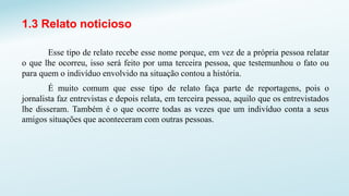 1.3 Relato noticioso
Esse tipo de relato recebe esse nome porque, em vez de a própria pessoa relatar
o que lhe ocorreu, isso será feito por uma terceira pessoa, que testemunhou o fato ou
para quem o indivíduo envolvido na situação contou a história.
É muito comum que esse tipo de relato faça parte de reportagens, pois o
jornalista faz entrevistas e depois relata, em terceira pessoa, aquilo que os entrevistados
lhe disseram. Também é o que ocorre todas as vezes que um indivíduo conta a seus
amigos situações que aconteceram com outras pessoas.
 