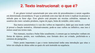2. Texto instrucional: o que é?
É um gênero textual caracterizado por uma série de procedimentos a serem seguidos
em determinada circunstância. O que se pretende com esse tipo de texto é explicar às pessoas o
método para se fazer algo. Esse gênero está presente em receitas culinárias, manuais de
usuários dos mais variados produtos, regras de jogos, bulas de remédio, entre outros.
Sua marca característica é o uso dos verbos no imperativo, dado que esse modo verbal
já possui a função instrutiva. Alternativamente, pode-se usar verbos no infinitivo, mas isso é
menos usual nos textos reais.
Nos manuais, receitas e bulas lidas usualmente, é comum que as instruções venham em
forma de tópicos, porém, nos vestibulares, esse formato deve ser evitado, preferindo-se a
estrutura de parágrafos.
Outro ponto importante é que o texto instrucional tenha uma introdução que situe o
leitor em relação às ideias sobre as quais ele será instruído na sequência.
 