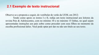 2.1 Exemplo de texto instrucional
Observe-se a proposta a seguir, do vestibular de verão da UEM, em 2012:
Tendo como apoio os textos I e II, redija um texto instrucional aos leitores da
revista Pais & Adolescentes, com no mínimo 10 e no máximo 15 linhas, no qual sejam
apresentadas instruções aos pais sobre como proceder com seus filhos no momento da
escolha profissional deles. Você pode optar por dar ou não um título ao seu texto.
 
