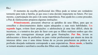 Ex.:
O momento da escolha profissional dos filhos pode se tornar um verdadeiro
tormento para toda a família, já que essa é uma decisão impactante no futuro. Por isso
mesmo, a participação dos pais é de suma importância. Para ajudá-los a como proceder,
a Pais & Adolescentes preparou algumas instruções:
Primeiramente, procurem observar as aptidões de seus filhos, para que os
conselhos e direcionamentos dados sejam adequados a suas reais habilidades. Em
segundo lugar, evitem fazer projeções: a adolescência já uma fase difícil, cheia de
incertezas, e a tentativa dos pais de fazer com que os filhos realizem sonhos que eles
próprios não conseguiram alcançar pode gerar frustrações. Por fim, levem os
adolescentes a feiras de profissões ou para visitar profissionais que atuem na área de
interesse deles: essa é uma ótima forma de os jovens perceberem na prática se a
profissão desejada realmente corresponde a suas expectativas. Desse modo, a família
se tornará atuante e auxiliará a escolha dos filhos sem, contudo, induzi-los.
 