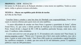 PROPOSTA – UEM - REDAÇÃO
Os textos A e B desta prova de Redação abordam o tema morar em república. Tendo-os como
apoio, redija os gêneros textuais solicitados.
TEXTO A - Morar em república pede divisão de tarefas
da Folha de São Paulo
Conciliar festas e estudos e uma boa dose de liberdade com responsabilidade. Esses talvez
sejam os maiores dilemas para quem mora em uma república.
“A maior dificuldade de estudar em Ouro Preto é aguentar a quantidade de festas”, afirma
Enauê Paiva, 22, que cursa o sétimo período de Nutrição na Universidade Federal de Ouro
Preto. Enauê divide o aluguel de R$ 1.300 da república particular Snoopy, onde mora, com
mais 13 mulheres, todas estudantes.
E como será conviver com um grupo de 13, 20 moradores sob o mesmo teto? Para Enauê, “é
preciso respeitar o outro". "Morar com 13 pessoas não é fácil, mais sendo mulheres, mas vale a
pena. A gente se sente como irmãs.” Ouro Preto (MG) pode ser considerada a capital brasileira
das repúblicas estudantis. A cidade, que tem cerca de 65 mil habitantes, possui 72 repúblicas
públicas e mais de 200 particulares.
 