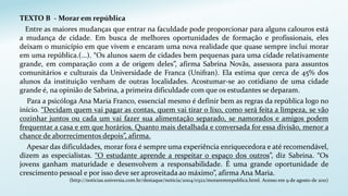 TEXTO B - Morar em república
Entre as maiores mudanças que entrar na faculdade pode proporcionar para alguns calouros está
a mudança de cidade. Em busca de melhores oportunidades de formação e profissionais, eles
deixam o município em que vivem e encaram uma nova realidade que quase sempre inclui morar
em uma república.(...). “Os alunos saem de cidades bem pequenas para uma cidade relativamente
grande, em comparação com a de origem deles”, afirma Sabrina Novãs, assessora para assuntos
comunitários e culturais da Universidade de Franca (Unifran). Ela estima que cerca de 45% dos
alunos da instituição venham de outras localidades. Acostumar-se ao cotidiano de uma cidade
grande é, na opinião de Sabrina, a primeira dificuldade com que os estudantes se deparam.
Para a psicóloga Ana Maria Franco, essencial mesmo é definir bem as regras da república logo no
início. “Decidam quem vai pagar as contas, quem vai tirar o lixo, como será feita a limpeza, se vão
cozinhar juntos ou cada um vai fazer sua alimentação separado, se namorados e amigos podem
frequentar a casa e em que horários. Quanto mais detalhada e conversada for essa divisão, menor a
chance de aborrecimentos depois”, afirma.
Apesar das dificuldades, morar fora é sempre uma experiência enriquecedora e até recomendável,
dizem as especialistas. “O estudante aprende a respeitar o espaço dos outros”, diz Sabrina. “Os
jovens ganham maturidade e desenvolvem a responsabilidade. É uma grande oportunidade de
crescimento pessoal e por isso deve ser aproveitada ao máximo”, afirma Ana Maria.
(http://noticias.universia.com.br/destaque/noticia/2004/0322/moraremrepublica.html. Acesso em 9 de agosto de 2011)
 