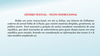 GÊNERO TEXTUAL – TEXTO INSTRUCIONAL
Redija um texto instrucional, em até 15 linhas, aos leitores da Folhateen,
caderno do jornal Folha de S.Paulo, que contém matérias dirigidas, geralmente, ao
público jovem. Você assumirá a posição de um(a) estudante morador(a) de uma
república, que dará instruções de sobrevivência para quem deseja morar em uma
república para estudar, levando em consideração as informações dos textos A e B,
mas também ampliando-as.
 