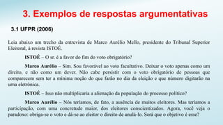 3. Exemplos de respostas argumentativas
3.1 UFPR (2006)
Leia abaixo um trecho da entrevista de Marco Aurélio Mello, presidente do Tribunal Superior
Eleitoral, à revista ISTOÉ.
ISTOÉ – O sr. é a favor do fim do voto obrigatório?
Marco Aurélio – Sim. Sou favorável ao voto facultativo. Deixar o voto apenas como um
direito, e não como um dever. Não cabe persistir com o voto obrigatório de pessoas que
comparecem sem ter a mínima noção do que farão no dia da eleição e que número digitarão na
urna eletrônica.
ISTOÉ – Isso não multiplicaria a alienação da população do processo político?
Marco Aurélio – Nós teríamos, de fato, a ausência de muitos eleitores. Mas teríamos a
participação, com uma concretude maior, dos eleitores conscientizados. Agora, você veja o
paradoxo: obriga-se o voto e dá-se ao eleitor o direito de anulá-lo. Será que o objetivo é esse?
 