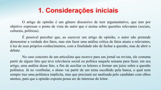 1. Considerações iniciais
O artigo de opinião é um gênero discursivo de teor argumentativo, que tem por
objetivo expressar o ponto de vista do autor que o assina sobre questões relevantes (sociais,
culturais, políticas).
É possível perceber que, ao escrever um artigo de opinião, o autor não pretende
demonstrar a verdade dos fatos, mas sim fazer uma análise crítica de fatos atuais e relevantes,
à luz de seus próprios conhecimentos, com a finalidade não de fechar a questão, mas de abrir o
debate.
No caso concreto de um articulista que escreve para um jornal ou revista, ele costuma
partir de algum fato que teve relevância social ou política naquela semana para fazer, em seu
artigo, uma análise desse fato, a fim de auxiliar os leitores a formar um juízo sobre a questão
polêmica. Já no vestibular, o aluno vai partir de um tema escolhido pela banca, o qual nem
sempre traz uma polêmica implícita, mas que precisará ser analisada pelo candidato com olhos
atentos, para que a opinião exposta possa ser de interesse do leitor.
 