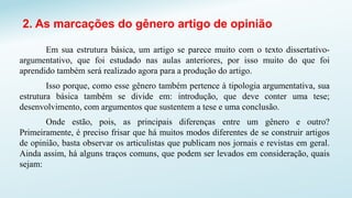2. As marcações do gênero artigo de opinião
Em sua estrutura básica, um artigo se parece muito com o texto dissertativo-
argumentativo, que foi estudado nas aulas anteriores, por isso muito do que foi
aprendido também será realizado agora para a produção do artigo.
Isso porque, como esse gênero também pertence à tipologia argumentativa, sua
estrutura básica também se divide em: introdução, que deve conter uma tese;
desenvolvimento, com argumentos que sustentem a tese e uma conclusão.
Onde estão, pois, as principais diferenças entre um gênero e outro?
Primeiramente, é preciso frisar que há muitos modos diferentes de se construir artigos
de opinião, basta observar os articulistas que publicam nos jornais e revistas em geral.
Ainda assim, há alguns traços comuns, que podem ser levados em consideração, quais
sejam:
 