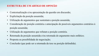 ESTRUTURA DE UM ARTIGO DE OPINIÃO
• Contextualização e/ou apresentação da questão em discussão;
• Explicitação da posição assumida;
• Utilização de argumentos que sustentam a posição assumida;
• Consideração de posição contrária e antecipação de possíveis argumentos contrários à
posição assumida;
• Utilização de argumentos que refutam a posição contrária.
• Retomada da posição assumida e/ou retomada do argumento mais enfático;
• Proposta ou possibilidade de negociação;
• Conclusão (que pode ser a retomada da tese ou posição defendida).
 