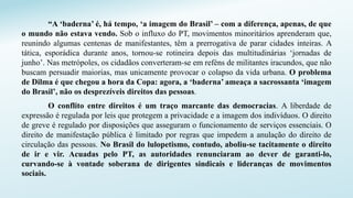 “A ‘baderna’ é, há tempo, ‘a imagem do Brasil’ – com a diferença, apenas, de que
o mundo não estava vendo. Sob o influxo do PT, movimentos minoritários aprenderam que,
reunindo algumas centenas de manifestantes, têm a prerrogativa de parar cidades inteiras. A
tática, esporádica durante anos, tornou-se rotineira depois das multitudinárias ‘jornadas de
junho’. Nas metrópoles, os cidadãos converteram-se em reféns de militantes iracundos, que não
buscam persuadir maiorias, mas unicamente provocar o colapso da vida urbana. O problema
de Dilma é que chegou a hora da Copa: agora, a ‘baderna’ ameaça a sacrossanta ‘imagem
do Brasil’, não os desprezíveis direitos das pessoas.
O conflito entre direitos é um traço marcante das democracias. A liberdade de
expressão é regulada por leis que protegem a privacidade e a imagem dos indivíduos. O direito
de greve é regulado por disposições que asseguram o funcionamento de serviços essenciais. O
direito de manifestação pública é limitado por regras que impedem a anulação do direito de
circulação das pessoas. No Brasil do lulopetismo, contudo, aboliu-se tacitamente o direito
de ir e vir. Acuadas pelo PT, as autoridades renunciaram ao dever de garanti-lo,
curvando-se à vontade soberana de dirigentes sindicais e lideranças de movimentos
sociais.
 