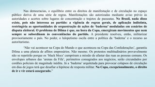 Nas democracias, o equilíbrio entre os direitos de manifestação e de circulação no espaço
público deriva de uma série de regras. Manifestações são autorizadas mediante aviso prévio às
autoridades e acertos sobre lugares de concentração e trajetos de passeatas. No Brasil, nada disso
existe, pois não interessa ao partido: a vigência de regras gerais, de aplicação indistinta,
restringiria as oportunidades de orquestração de ações de ‘baderna’ moduladas em cenários de
disputa eleitoral. O problema de Dilma é que, na hora da Copa, emergiram movimentos que nem
sempre se subordinam às conveniências do partido. A presidente resolveu, então, militarizar
provisoriamente o país. No poder, o lulopetismo oscila entre a política da ‘baderna’ e o recurso ao
autoritarismo.
‘Não vai acontecer na Copa do Mundo o que aconteceu na Copa das Confederações’, garantiu
Dilma a uma plateia de aflitos empresários. Não mesmo. Os protestos multitudinários provavelmente
não se repetirão porque os ‘black blocs’ cumpriram a missão de afastar das ruas as pessoas comuns. Os
envelopes urbanos das ‘arenas da Fifa’, perímetros consagrados aos negócios, serão circundados por
cordões policiais de magnitude inédita. Já a ‘baderna’ arquitetada para provocar colapsos de circulação
em dias de jogos terá que desafiar a hipótese de resposta militar. Na Copa, excepcionalmente, o direito
de ir e vir estará assegurado.”
 