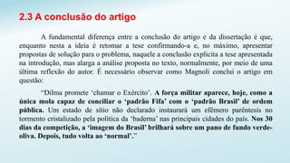 2.3 A conclusão do artigo
A fundamental diferença entre a conclusão do artigo e da dissertação é que,
enquanto nesta a ideia é retomar a tese confirmando-a e, no máximo, apresentar
propostas de solução para o problema, naquele a conclusão explicita a tese apresentada
na introdução, mas alarga a análise proposta no texto, normalmente, por meio de uma
última reflexão do autor. É necessário observar como Magnoli conclui o artigo em
questão:
“Dilma promete ‘chamar o Exército’. A força militar aparece, hoje, como a
única mola capaz de conciliar o ‘padrão Fifa’ com o ‘padrão Brasil’ de ordem
pública. Um estado de sítio não declarado instaurará um efêmero parêntesis no
tormento cristalizado pela política da ‘baderna’ nas principais cidades do país. Nos 30
dias da competição, a ‘imagem do Brasil’ brilhará sobre um pano de fundo verde-
oliva. Depois, tudo volta ao ‘normal’.”
 
