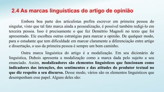 2.4 As marcas linguísticas do artigo de opinião
Embora boa parte dos articulistas prefira escrever em primeira pessoa do
singular, visto que tal fato marca ainda a pessoalização, é possível também redigi-lo em
terceira pessoa. Isso é precisamente o que fez Demétrio Magnoli no texto que foi
apresentado. Ele escolheu outras estratégias para marcar a opinião. De qualquer modo,
para o estudante que tem dificuldade em marcar claramente a diferenciação entre artigo
e dissertação, o uso da primeira pessoa é sempre um bom caminho.
Outra marca linguística do artigo é a modalização. Em seu dicionário de
linguística, Dubois apresenta a modalização como a marca dada pelo sujeito a seu
enunciado. Assim, modalizadores são elementos linguísticos que funcionam como
indicadores das intenções, dos sentimentos e das atitudes do produtor textual no
que diz respeito a seu discurso. Desse modo, vários são os elementos linguísticos que
desempenham esse papel. Alguns deles são:
 