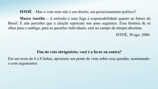 ISTOÉ – Mas o voto nulo não é um direito, um posicionamento político?
Marco Aurélio – A omissão é uma fuga à responsabilidade quanto ao futuro do
Brasil. É não perceber que a eleição repercute nos anos seguintes. Essa história de só
olhar para o umbigo, para as questões individuais, está no campo da miopia absoluta.
ISTOÉ, 30 ago. 2006.
Fim do voto obrigatório: você é a favor ou contra?
Em um texto de 6 a 8 linhas, apresente seu ponto de vista sobre essa questão, sustentando-
o com argumentos.
 