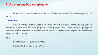2. As marcações de gênero
Uma carta tem elementos muitos específicos que a identificam como gênero, a
saber:
Cabeçalho
Traz a cidade onde a carta está sendo escrita e a data. Pode ser colocada à
direita ou à esquerda da folha, já que não tem posição fixa – sem recuo de parágrafo
(existem vários modelos de formatação de cartas, o importante é seguir um padrão ao
longo de todo o texto).
Ex.:
São Paulo, 13 de junho de 2016.
Cascavel, 15 de agosto de 2016.
 