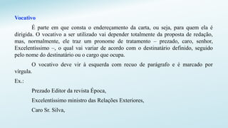 Vocativo
É parte em que consta o endereçamento da carta, ou seja, para quem ela é
dirigida. O vocativo a ser utilizado vai depender totalmente da proposta de redação,
mas, normalmente, ele traz um pronome de tratamento – prezado, caro, senhor,
Excelentíssimo –, o qual vai variar de acordo com o destinatário definido, seguido
pelo nome do destinatário ou o cargo que ocupa.
O vocativo deve vir à esquerda com recuo de parágrafo e é marcado por
vírgula.
Ex.:
Prezado Editor da revista Época,
Excelentíssimo ministro das Relações Exteriores,
Caro Sr. Silva,
 