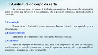 3. A estrutura do corpo da carta
As cartas, em geral, pertencem à tipologia argumentativa, desse modo são estruturadas
como os textos que pertencem a essa categoria, isto é, possuem introdução, desenvolvimento e
conclusão.
3.1 Introdução
Deve-se situar o destinatário quanto ao assunto da carta, deixando clara a posição geral a
ser defendida.
3.2 Desenvolvimento
Apresentam-se os argumentos que justificam a posição defendida.
3.3 Conclusão
Ajusta-se ao propósito da carta, ou seja, pode fazer um pedido – na carta de solicitação;
confirmar uma reclamação – na carta de reclamação; apresentar uma sugestão ou apenas o último
argumento – em cartas do leitor, por exemplo.
 