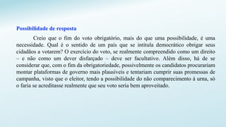 Possibilidade de resposta
Creio que o fim do voto obrigatório, mais do que uma possibilidade, é uma
necessidade. Qual é o sentido de um país que se intitula democrático obrigar seus
cidadãos a votarem? O exercício do voto, se realmente compreendido como um direito
– e não como um dever disfarçado – deve ser facultativo. Além disso, há de se
considerar que, com o fim da obrigatoriedade, possivelmente os candidatos procurariam
montar plataformas de governo mais plausíveis e tentariam cumprir suas promessas de
campanha, visto que o eleitor, tendo a possibilidade do não comparecimento à urna, só
o faria se acreditasse realmente que seu voto seria bem aproveitado.
 