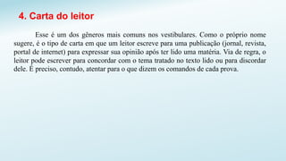 4. Carta do leitor
Esse é um dos gêneros mais comuns nos vestibulares. Como o próprio nome
sugere, é o tipo de carta em que um leitor escreve para uma publicação (jornal, revista,
portal de internet) para expressar sua opinião após ter lido uma matéria. Via de regra, o
leitor pode escrever para concordar com o tema tratado no texto lido ou para discordar
dele. É preciso, contudo, atentar para o que dizem os comandos de cada prova.
 