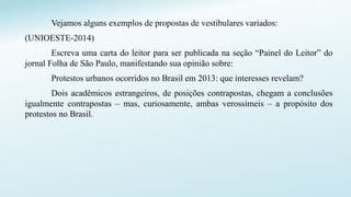 Vejamos alguns exemplos de propostas de vestibulares variados:
(UNIOESTE-2014)
Escreva uma carta do leitor para ser publicada na seção “Painel do Leitor” do
jornal Folha de São Paulo, manifestando sua opinião sobre:
Protestos urbanos ocorridos no Brasil em 2013: que interesses revelam?
Dois acadêmicos estrangeiros, de posições contrapostas, chegam a conclusões
igualmente contrapostas – mas, curiosamente, ambas verossímeis – a propósito dos
protestos no Brasil.
 