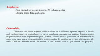 Lembre-se:
– Sua carta deve ter, no mínimo, 20 linhas escritas.
– Assine como João ou Maria.
Comentário:
Observa-se que, nessa proposta, cabia ao aluno ler as diferentes opiniões expostas e decidir
qual caminho tomar: era possível escrever para o jornal para concordar com qualquer dos dois autores
ou para discordar deles. Veja também que a UNIOESTE nunca sinaliza quem deve ser o interlocutor da
carta, nesse caso, usa-se como destinatário sempre o editor do jornal ou da revista, referindo-se a ele
como Caro ou Prezado editor da revista X (de acordo com o que estiver na proposta).
 