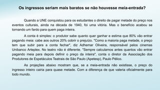 Os ingressos seriam mais baratos se não houvesse meia-entrada?
Quando a UNE conquistou para os estudantes o direito de pagar metade do preço nos
eventos culturais, ainda na década de 1940, foi uma vitória. Mas o benefício acabou se
tornando um fardo para quem paga inteira.
A conta é simples: o produtor sabe quanto quer ganhar e estima que 80% vão entrar
pagando meia: cabe aos outros 20% cobrir o prejuízo. "Como a maioria paga metade, o preço
tem que subir para a conta fechar", diz Adhemar Oliveira, responsável pelos cinemas
Unibanco Arteplex. No teatro não é diferente. "Sempre calculamos antes quantos vão entrar
pagando meia para depois definir o preço da inteira", conta o diretor da Associação dos
Produtores de Espetáculos Teatrais de São Paulo (Apetesp), Paulo Pélico.
As projeções abaixo mostram que, se a meia-entrada não existisse, o preço do
ingresso inteiro cairia para quase metade. Com a diferença de que valeria oficialmente para
todo mundo.
 