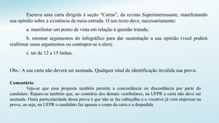 Escreva uma carta dirigida à seção “Cartas”, da revista Superinteressante, manifestando
sua opinião sobre a existência da meia-entrada. O seu texto deve, necessariamente:
a. manifestar um ponto de vista em relação à questão tratada;
b. retomar argumentos do infográfico para dar sustentação a sua opinião (você poderá
reafirmar esses argumentos ou contrapor-se a eles);
c. ter de 12 a 15 linhas.
Obs.: A sua carta não deverá ser assinada. Qualquer sinal de identificação invalida sua prova.
Comentário:
Veja-se que essa proposta também permite a concordância ou discordância por parte do
candidato. Repara-se também que, ao contrário dos demais vestibulares, na UFPR a carta não deve ser
assinada. Outra particularidade dessa prova é que não se faz cabeçalho e o vocativo já vem impresso na
prova, ou seja, na UFPR o candidato faz apenas o corpo da carta e a despedida
 