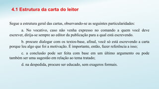 4.1 Estrutura da carta do leitor
Segue a estrutura geral das cartas, observando-se as seguintes particularidades:
a. No vocativo, caso não venha expresso no comando a quem você deve
escrever, dirija-se sempre ao editor da publicação para a qual está escrevendo.
b. procure dialogar com os textos-base, afinal, você só está escrevendo a carta
porque leu algo que foi a motivação. É importante, então, fazer referência a isso;
c. a conclusão pode ser feita com base em um último argumento ou pode
também ser uma sugestão em relação ao tema tratado;
d. na despedida, procure ser educado, sem exageros formais.
 
