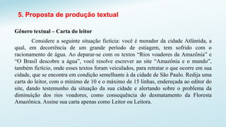 5. Proposta de produção textual
Gênero textual – Carta do leitor
Considere a seguinte situação fictícia: você é morador da cidade Atlântida, a
qual, em decorrência de um grande período de estiagem, tem sofrido com o
racionamento de água. Ao deparar-se com os textos “Rios voadores da Amazônia” e
“O Brasil descobre a água”, você resolve escrever ao site “Amazônia e o mundo”,
também fictício, onde esses textos foram veiculados, para retratar o que ocorre em sua
cidade, que se encontra em condição semelhante à da cidade de São Paulo. Redija uma
carta do leitor, com o mínimo de 10 e o máximo de 15 linhas, endereçada ao editor do
site, dando testemunho da situação da sua cidade e alertando sobre o problema da
diminuição dos rios voadores, como consequência do desmatamento da Floresta
Amazônica. Assine sua carta apenas como Leitor ou Leitora.
 