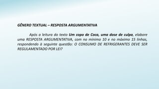 GÊNERO TEXTUAL – RESPOSTA ARGUMENTATIVA
Após a leitura do texto Um copo de Coca, uma dose de culpa, elabore
uma RESPOSTA ARGUMENTATIVA, com no mínimo 10 e no máximo 15 linhas,
respondendo à seguinte questão: O CONSUMO DE REFRIGERANTES DEVE SER
REGULAMENTADO POR LEI?
 