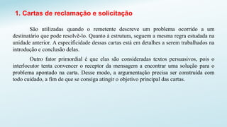 1. Cartas de reclamação e solicitação
São utilizadas quando o remetente descreve um problema ocorrido a um
destinatário que pode resolvê-lo. Quanto à estrutura, seguem a mesma regra estudada na
unidade anterior. A especificidade dessas cartas está em detalhes a serem trabalhados na
introdução e conclusão delas.
Outro fator primordial é que elas são consideradas textos persuasivos, pois o
interlocutor tenta convencer o receptor da mensagem a encontrar uma solução para o
problema apontado na carta. Desse modo, a argumentação precisa ser construída com
todo cuidado, a fim de que se consiga atingir o objetivo principal das cartas.
 