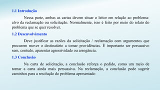 1.1 Introdução
Nessa parte, ambas as cartas devem situar o leitor em relação ao problema-
alvo da reclamação ou solicitação. Normalmente, isso é feito por meio do relato do
problema que se quer resolver.
1.2 Desenvolvimento
Deve justificar as razões da solicitação / reclamação com argumentos que
procurem mover o destinatário a tomar providências. É importante ser persuasivo
sem, contudo, aparentar agressividade ou arrogância.
1.3 Conclusão
Na carta de solicitação, a conclusão reforça o pedido, como um meio de
tornar a carta ainda mais persuasiva. Na reclamação, a conclusão pode sugerir
caminhos para a resolução do problema apresentado
 