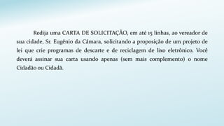 Redija uma CARTA DE SOLICITAÇÃO, em até 15 linhas, ao vereador de
sua cidade, Sr. Eugênio da Câmara, solicitando a proposição de um projeto de
lei que crie programas de descarte e de reciclagem de lixo eletrônico. Você
deverá assinar sua carta usando apenas (sem mais complemento) o nome
Cidadão ou Cidadã.
 