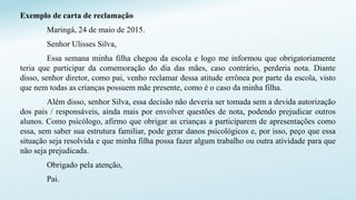 Exemplo de carta de reclamação
Maringá, 24 de maio de 2015.
Senhor Ulisses Silva,
Essa semana minha filha chegou da escola e logo me informou que obrigatoriamente
teria que participar da comemoração do dia das mães, caso contrário, perderia nota. Diante
disso, senhor diretor, como pai, venho reclamar dessa atitude errônea por parte da escola, visto
que nem todas as crianças possuem mãe presente, como é o caso da minha filha.
Além disso, senhor Silva, essa decisão não deveria ser tomada sem a devida autorização
dos pais / responsáveis, ainda mais por envolver questões de nota, podendo prejudicar outros
alunos. Como psicólogo, afirmo que obrigar as crianças a participarem de apresentações como
essa, sem saber sua estrutura familiar, pode gerar danos psicológicos e, por isso, peço que essa
situação seja resolvida e que minha filha possa fazer algum trabalho ou outra atividade para que
não seja prejudicada.
Obrigado pela atenção,
Pai.
 