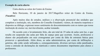 Exemplo de carta aberta
Carta aberta ao reitor do Centro de Ensino
Belo Horizonte, 10 de janeiro de 2017.Magnífico reitor do Centro de Ensino,
(Vocativo)
Após muitos dias de estudos, análises e a observação presencial das unidades que
compõem a instituição, nós, membros do Conselho Estudantil, viemos, de maneira respeitosa e
dispostos ao diálogo, expressar nosso sentimento de descontentamento com os rumos que nossa
instituição de ensino vai, inevitavelmente, acabar tomando.
De acordo com o levantamento feito, são um total de 19 salas de aulas sem luz, o que
resulta em suspensão das aulas por falta de espaço para que ocorram. Assim, professores e
alunos são prejudicados em seus cronogramas por conta da falta de estrutura básica para
promover o aprendizado. Além disso, as salas administrativas, por conta de infiltrações e
goteiras, não estão sendo utilizadas e, consequentemente, diversos serviços estão paralisados,
como a emissão de declarações de matrícula e outros documentos importantes para alunos e
professores.
 