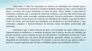 Além disso, a falta de iluminação no entorno da instituição tem causado graves
problemas. O levantamento feito pelo Conselho Estudantil comprovou que o maior número de
alunos é oriundo dos cursos oferecidos no turno da noite. Nesse sentido, a atual falta de
iluminação corrobora com o aumento do índice de violência, o que tem sido motivo para que
o número de faltas venha crescendo consideravelmente. Diversos professores e funcionários
também já foram vítimas de atos de violência nas redondezas do campus, o que tem tornado o
Centro de Ensino um local hostil aos estudantes, aos professores e aos funcionários, o que,
certamente, prejudica o desenvolvimento de diversas outras atividades promovidas pela
instituição.
Entendemos que o atual contexto do país e da sociedade em nada colabora para a
implementação de melhorias e o aumento de gastos, mas é preciso investir em medidas que
possam amenizar a grave situação em que nos encontramos. Acreditamos na força do Centro
de Ensino e lutamos por seu pleno desenvolvimento, pensando sempre no sucesso e na
integridade da instituição a longo prazo. No entanto, é preciso mais do que apenas sonhos e
palavras, é preciso agir para que, de fato, a realidade vigente seja modificada em breve.
 
