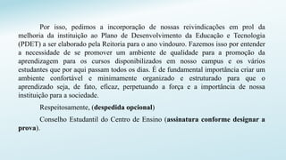 Por isso, pedimos a incorporação de nossas reivindicações em prol da
melhoria da instituição ao Plano de Desenvolvimento da Educação e Tecnologia
(PDET) a ser elaborado pela Reitoria para o ano vindouro. Fazemos isso por entender
a necessidade de se promover um ambiente de qualidade para a promoção da
aprendizagem para os cursos disponibilizados em nosso campus e os vários
estudantes que por aqui passam todos os dias. É de fundamental importância criar um
ambiente confortável e minimamente organizado e estruturado para que o
aprendizado seja, de fato, eficaz, perpetuando a força e a importância de nossa
instituição para a sociedade.
Respeitosamente, (despedida opcional)
Conselho Estudantil do Centro de Ensino (assinatura conforme designar a
prova).
 
