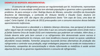 EXEMPLO DE RESPOSTA ARGUMENTATIVA:
O consumo de refrigerantes precisa ser regulamentado por lei. Inicialmente, representam
males à saúde. A comunidade científica tem alertado populações e governos sobre a gravidade do
problema. Só para começar a citar: Rodrigo Bueno de Moraes, consultor científico da Associação
Brasileira de Odontologia, o conhecido Dr. Dráuzio Varella e Claudia Cozer, doutora em
Endocrinologia pela USP, são alguns dos profissionais (texto “Um copo de Coca, uma dose de
culpa”, Carta Capital. 12 de junho de 2013) preocupados com o consumo excessivo dessas bebidas
aparentemente inofensivas.
Por favorecerem a obesidade e o diabetes (doença silenciosa, mas perigosa) já deveriam
sofrer algum tipo de restrição legal. Outro fato é que seu consumo exagerado onera ainda mais o
já falido Sistema Único de Saúde (SUS) com tratamentos que poderiam ser evitados. Além disso, o
Estado deveria zelar pelo bem comum e os refrigerantes têm demonstrado serem nocivos à
população, principalmente às crianças, com mais tendência a buscar prazer no açúcar, substância
abundante nessas bebidas. Fomentar pesquisas buscando formas alternativas de produção dos
refrigerantes e controlar essa produção, exigir embalagens pequenas na venda em restaurantes e
lanchonetes, campanhas de conscientização e rótulos informando os malefícios à saúde seriam
algumas formas de os governos regulamentarem o consumo de refrigerantes.
 