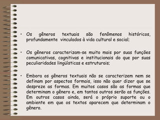 • Os gêneros textuais são fenômenos históricos,
profundamente vinculados à vida cultural e social;
• Os gêneros caracterizam-se muito mais por suas funções
comunicativas, cognitivas e institucionais do que por suas
peculiaridades lingüísticas e estruturais;
• Embora os gêneros textuais não se caracterizem nem se
definam por aspectos formais, isso não quer dizer que se
despreze as formas. Em muitos casos são as formas que
determinam o gênero e, em tantos outros serão as funções.
Em outros casos ainda, será o próprio suporte ou o
ambiente em que os textos aparecem que determinam o
gênero.
 