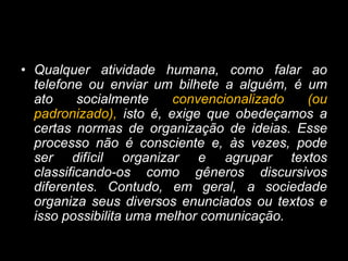 • Qualquer atividade humana, como falar ao
telefone ou enviar um bilhete a alguém, é um
ato socialmente convencionalizado (ou
padronizado), isto é, exige que obedeçamos a
certas normas de organização de ideias. Esse
processo não é consciente e, às vezes, pode
ser difícil organizar e agrupar textos
classificando-os como gêneros discursivos
diferentes. Contudo, em geral, a sociedade
organiza seus diversos enunciados ou textos e
isso possibilita uma melhor comunicação.
 
