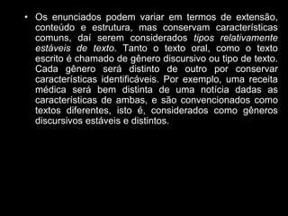 • Os enunciados podem variar em termos de extensão,
conteúdo e estrutura, mas conservam características
comuns, daí serem considerados tipos relativamente
estáveis de texto. Tanto o texto oral, como o texto
escrito é chamado de gênero discursivo ou tipo de texto.
Cada gênero será distinto de outro por conservar
características identificáveis. Por exemplo, uma receita
médica será bem distinta de uma notícia dadas as
características de ambas, e são convencionados como
textos diferentes, isto é, considerados como gêneros
discursivos estáveis e distintos.
 