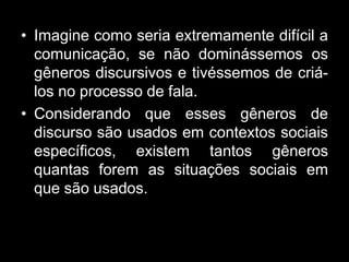 • Imagine como seria extremamente difícil a
comunicação, se não dominássemos os
gêneros discursivos e tivéssemos de criá-
los no processo de fala.
• Considerando que esses gêneros de
discurso são usados em contextos sociais
específicos, existem tantos gêneros
quantas forem as situações sociais em
que são usados.
 
