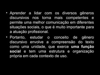 • Aprender a lidar com os diversos gêneros
discursivos nos torna mais competentes e
permite uma melhor comunicação em diferentes
situações sociais, o que é muito importante para
a atuação profissional.
• Portanto, estudar o conceito de gênero
discursivo envolve a compreensão do texto
como uma unidade, que exerce uma função
social e tem uma estrutura e organização
própria em cada contexto de uso.
 