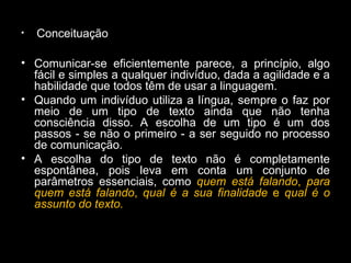 • Conceituação
• Comunicar-se eficientemente parece, a princípio, algo
fácil e simples a qualquer indivíduo, dada a agilidade e a
habilidade que todos têm de usar a linguagem.
• Quando um indivíduo utiliza a língua, sempre o faz por
meio de um tipo de texto ainda que não tenha
consciência disso. A escolha de um tipo é um dos
passos - se não o primeiro - a ser seguido no processo
de comunicação.
• A escolha do tipo de texto não é completamente
espontânea, pois leva em conta um conjunto de
parâmetros essenciais, como quem está falando, para
quem está falando, qual é a sua finalidade e qual é o
assunto do texto.
 
