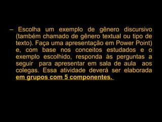 – Escolha um exemplo de gênero discursivo
(também chamado de gênero textual ou tipo de
texto). Faça uma apresentação em Power Point)
e, com base nos conceitos estudados e o
exemplo escolhido, responda às perguntas a
seguir para apresentar em sala de aula aos
colegas. Essa atividade deverá ser elaborada
em grupos com 5 componentes.
 