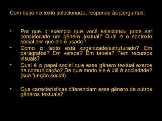 Com base no texto selecionado, responda às perguntas:
• Por que o exemplo que você selecionou pode ser
considerado um gênero textual? Qual é o contexto
social em que ele é usado?
• Como o texto está organizado/estruturado? Em
parágrafos? Em versos? Em tabela? Tem recursos
visuais?
• Qual é o papel social que esse gênero textual exerce
na comunicação? De que modo ele é útil à sociedade?
(sua função social)
• Que características diferenciam esse gênero de outros
gêneros textuais?
 