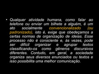 • Qualquer atividade humana, como falar ao
telefone ou enviar um bilhete a alguém, é um
ato socialmente convencionalizado (ou
padronizado), isto é, exige que obedeçamos a
certas normas de organização de ideias. Esse
processo não é consciente e, às vezes, pode
ser difícil organizar e agrupar textos
classificando-os como gêneros discursivos
diferentes. Contudo, em geral, a sociedade
organiza seus diversos enunciados ou textos e
isso possibilita uma melhor comunicação.
 