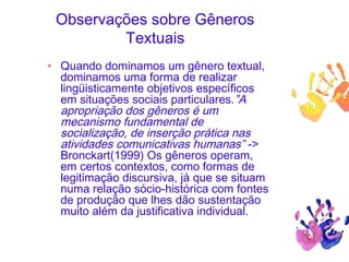 Observações sobre Gêneros
Textuais
• Quando dominamos um gênero textual,
dominamos uma forma de realizar
lingüisticamente objetivos específicos
em situações sociais particulares.”A
apropriação dos gêneros é um
mecanismo fundamental de
socialização, de inserção prática nas
atividades comunicativas humanas” ->
Bronckart(1999) Os gêneros operam,
em certos contextos, como formas de
legitimação discursiva, já que se situam
numa relação sócio-histórica com fontes
de produção que lhes dão sustentação
muito além da justificativa individual.
 