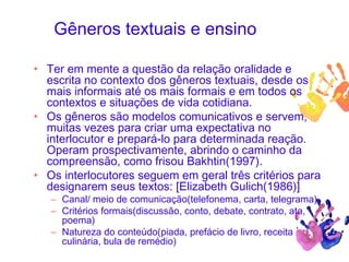 Gêneros textuais e ensino
• Ter em mente a questão da relação oralidade e
escrita no contexto dos gêneros textuais, desde os
mais informais até os mais formais e em todos os
contextos e situações de vida cotidiana.
• Os gêneros são modelos comunicativos e servem,
muitas vezes para criar uma expectativa no
interlocutor e prepará-lo para determinada reação.
Operam prospectivamente, abrindo o caminho da
compreensão, como frisou Bakhtin(1997).
• Os interlocutores seguem em geral três critérios para
designarem seus textos: [Elizabeth Gulich(1986)]
– Canal/ meio de comunicação(telefonema, carta, telegrama)
– Critérios formais(discussão, conto, debate, contrato, ata,
poema)
– Natureza do conteúdo(piada, prefácio de livro, receita
culinária, bula de remédio)
 