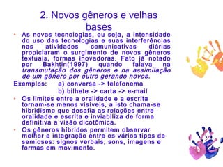 2. Novos gêneros e velhas
bases
• As novas tecnologias, ou seja, a intensidade
do uso das tecnologias e suas interferências
nas atividades comunicativas diárias
propiciaram o surgimento de novos gêneros
textuais, formas inovadoras. Fato já notado
por Bakhtin(1997) quando falava na
transmutação dos gêneros e na assimilação
de um gênero por outro gerando novos.
Exemplos: a) conversa -> telefonema
b) bilhete -> carta -> e-mail
• Os limites entre a oralidade e a escrita
tornam-se menos visíveis, a isto chama-se
hibridismo que desafia as relações entre
oralidade e escrita e inviabiliza de forma
definitiva a visão dicotômica.
• Os gêneros híbridos permitem observar
melhor a integração entre os vários tipos de
semioses: signos verbais, sons, imagens e
formas em movimento.
 